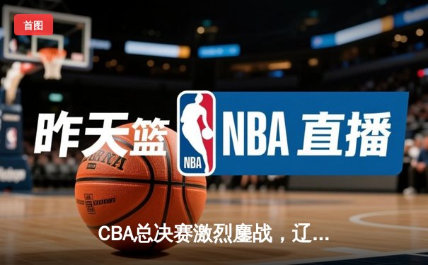 CBA总决赛激烈鏖战，辽宁本钢逆转广东宏远卫冕在望