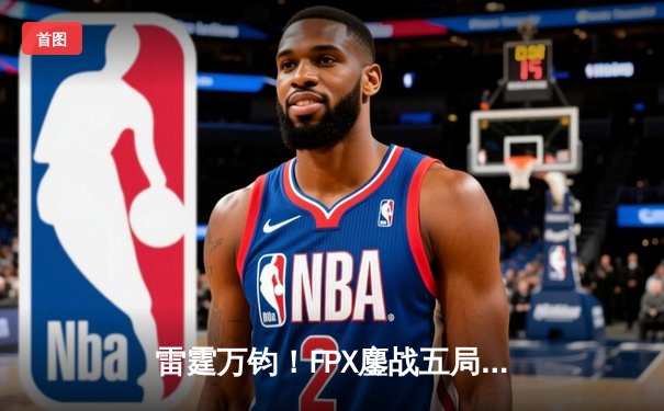 雷霆万钧！FPX鏖战五局力克GEN，中野联动锁定S13四强席位