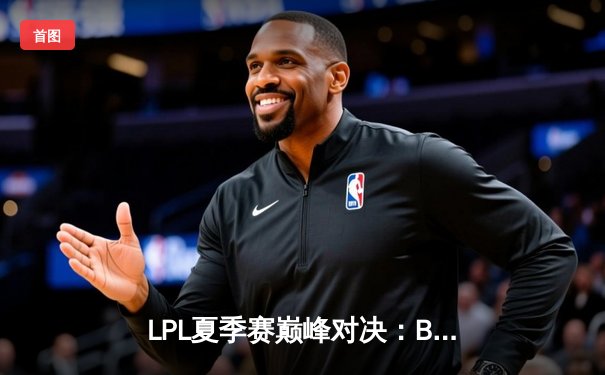 LPL夏季赛巅峰对决：BLG鏖战五局险胜JDG，Knight沙皇绝境翻盘定乾坤